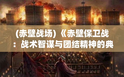 (赤壁战场) 《赤壁保卫战：战术智谋与团结精神的典范》—如何周瑜火攻合纵连横抵抗曹操的历史启示